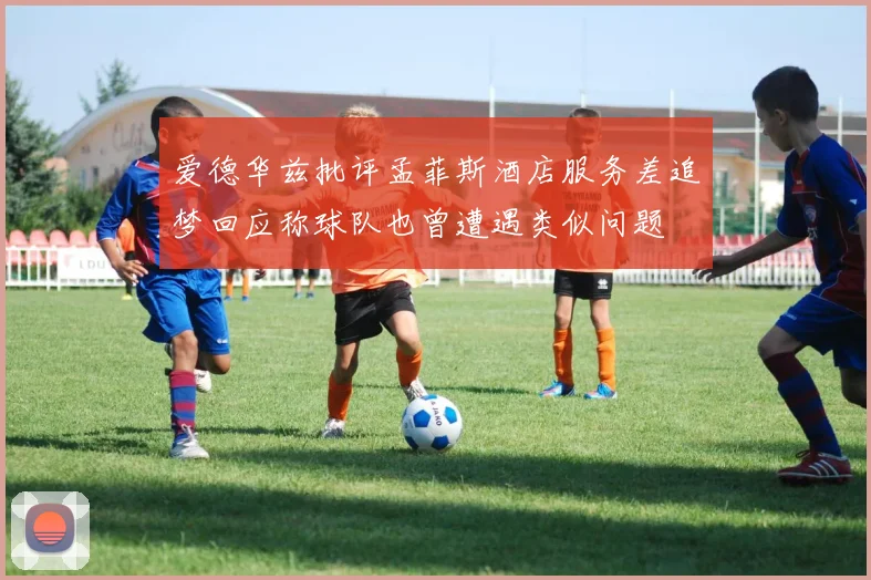 爱德华兹批评孟菲斯酒店服务差追梦回应称球队也曾遭遇类似问题