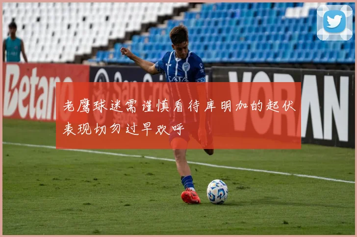 老鹰球迷需谨慎看待库明加的起伏表现切勿过早欢呼