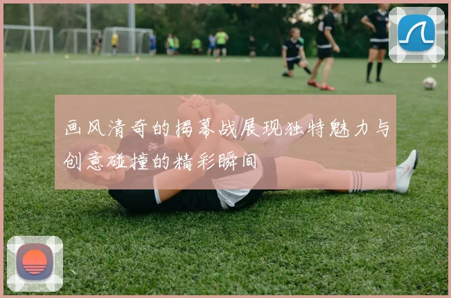 画风清奇的揭幕战展现独特魅力与创意碰撞的精彩瞬间
