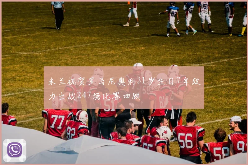 米兰祝贺罗马尼奥利31岁生日7年效力出战247场比赛回顾