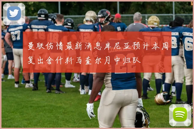 曼联伤情最新消息库尼亚预计本周复出舍什科马奎尔月中归队