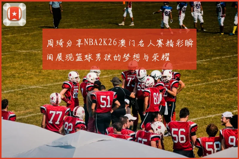 周琦分享NBA2K26澳门名人赛精彩瞬间展现篮球男孩的梦想与荣耀