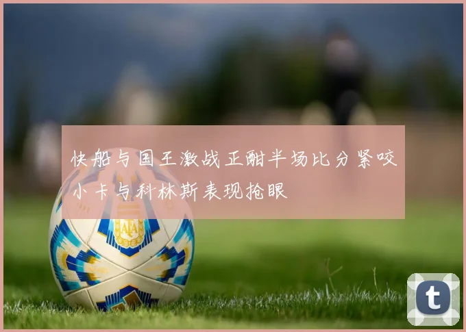 快船与国王激战正酣半场比分紧咬小卡与科林斯表现抢眼