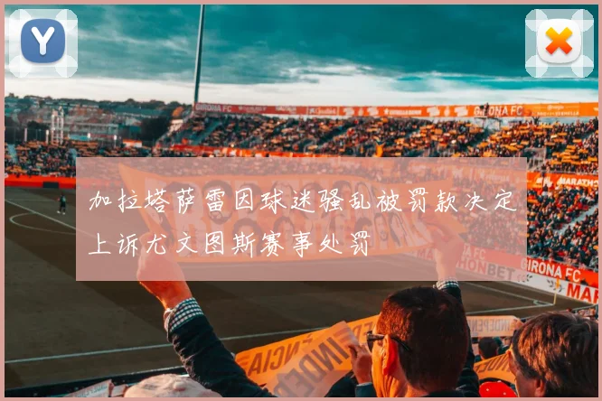 加拉塔萨雷因球迷骚乱被罚款决定上诉尤文图斯赛事处罚