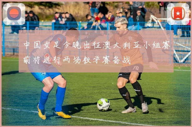 中国女足今晚出征澳大利亚小组赛前将进行两场教学赛备战