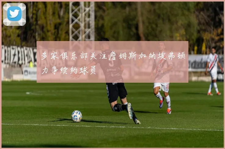 多家俱乐部关注詹姆斯加纳埃弗顿力争续约球员