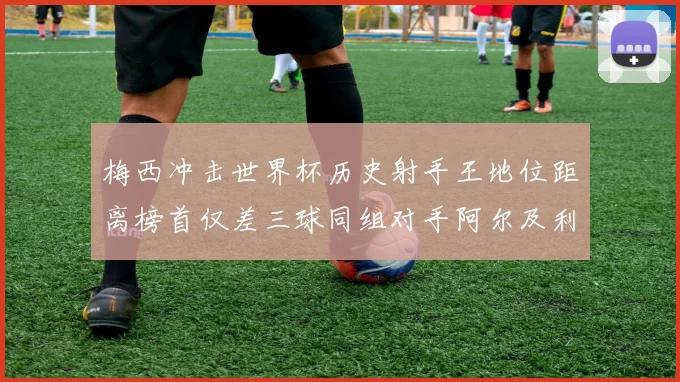 梅西冲击世界杯历史射手王地位距离榜首仅差三球同组对手阿尔及利亚奥地利约旦