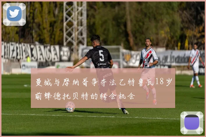 曼城与摩纳哥争夺法乙特鲁瓦18岁前锋德托贝特的转会机会