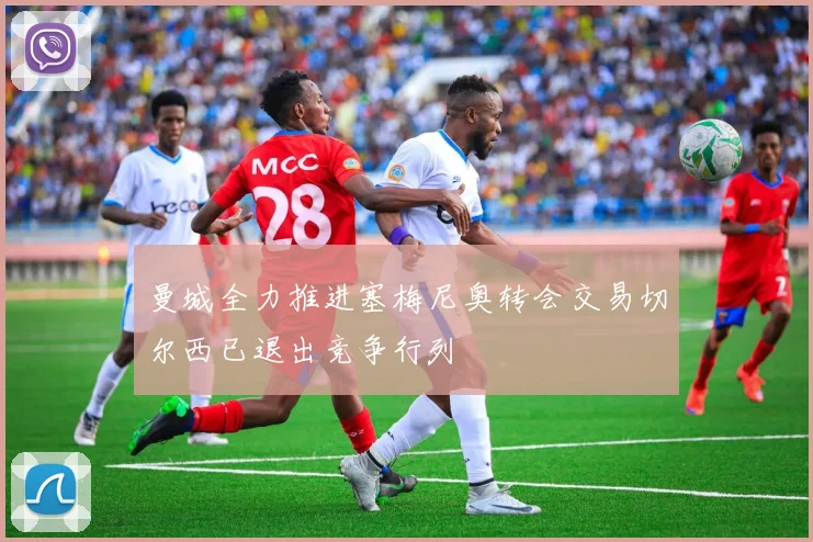 曼城全力推进塞梅尼奥转会交易切尔西已退出竞争行列