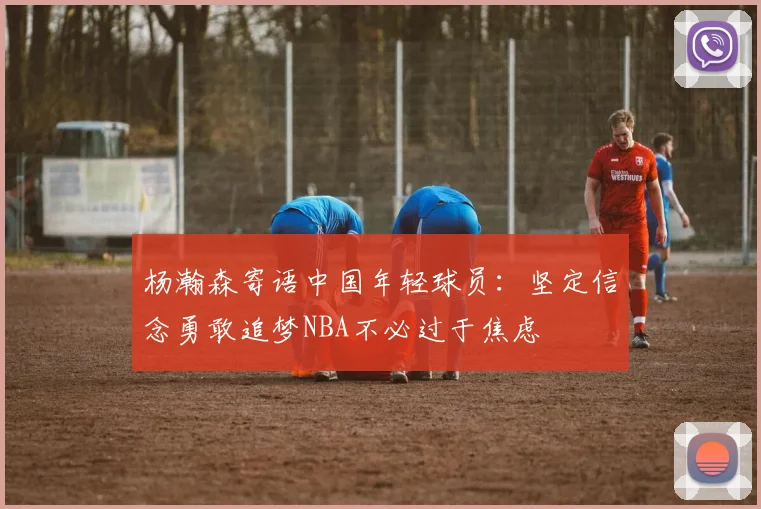杨瀚森寄语中国年轻球员：坚定信念勇敢追梦NBA不必过于焦虑