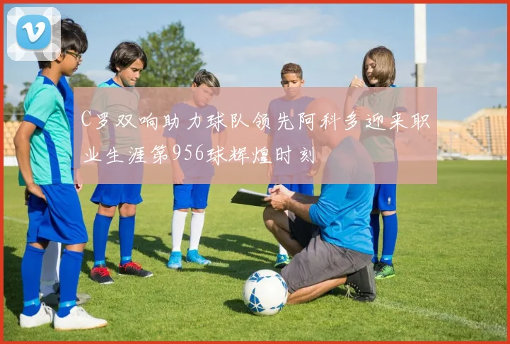 C罗双响助力球队领先阿科多迎来职业生涯第956球辉煌时刻