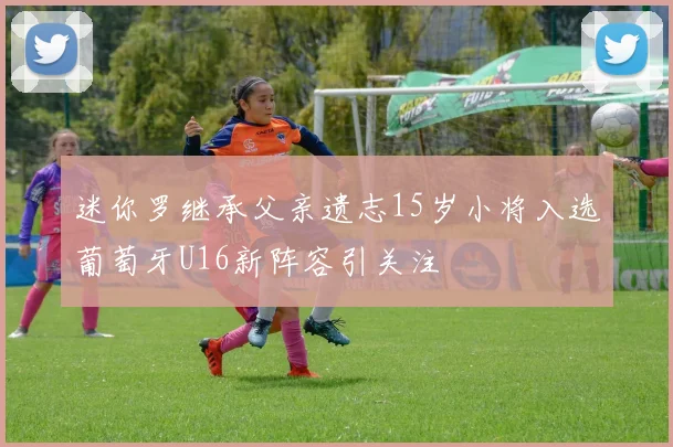迷你罗继承父亲遗志15岁小将入选葡萄牙U16新阵容引关注