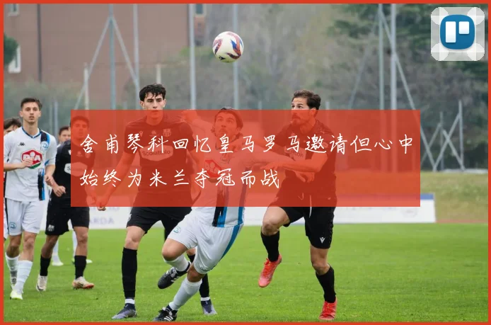 舍甫琴科回忆皇马罗马邀请但心中始终为米兰夺冠而战
