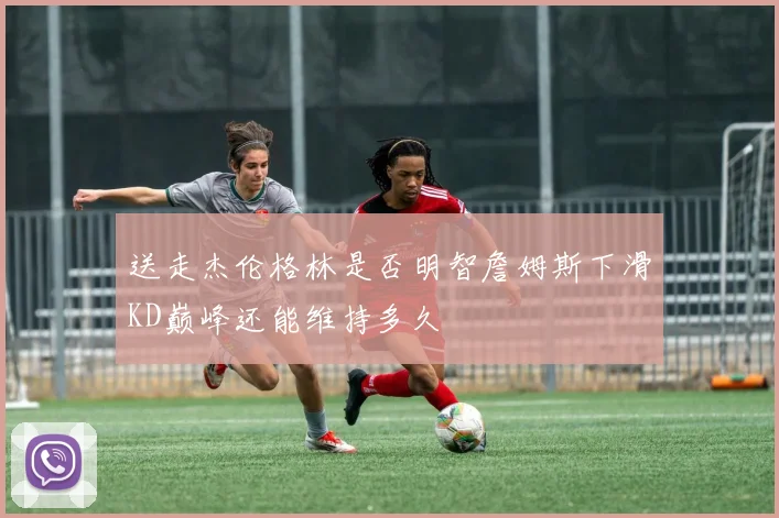 送走杰伦格林是否明智詹姆斯下滑KD巅峰还能维持多久