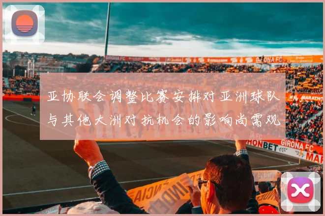 亚协联会调整比赛安排对亚洲球队与其他大洲对抗机会的影响尚需观察