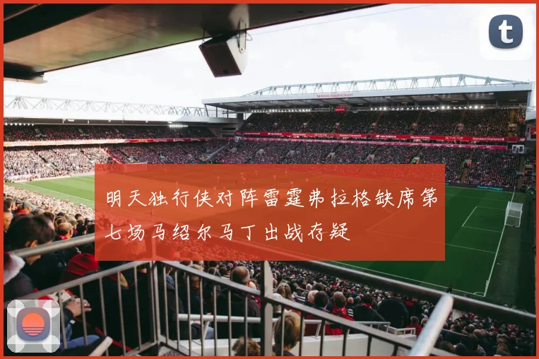 明天独行侠对阵雷霆弗拉格缺席第七场马绍尔马丁出战存疑