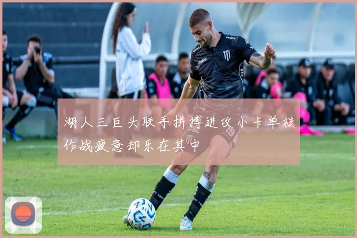 湖人三巨头联手拼搏进攻小卡单核作战疲惫却乐在其中