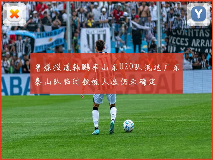 鲁媒报道韩鹏率山东U20队抵达广东泰山队临时教练人选仍未确定