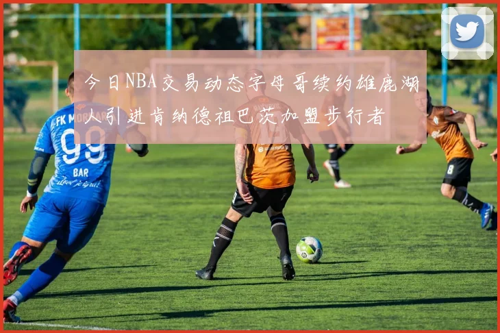 今日NBA交易动态字母哥续约雄鹿湖人引进肯纳德祖巴茨加盟步行者