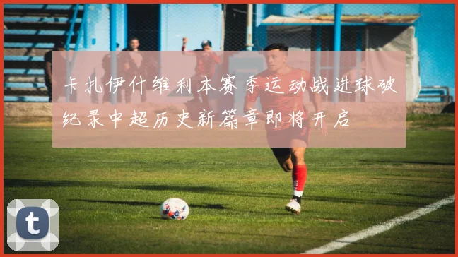 卡扎伊什维利本赛季运动战进球破纪录中超历史新篇章即将开启