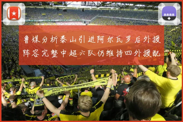 鲁媒分析泰山引进阿尔瓦罗后外援阵容完整中超六队仍维持四外援配置
