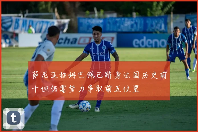 萨尼亚称姆巴佩已跻身法国历史前十但仍需努力争取前五位置