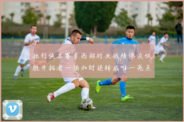 独行侠本赛季西部对决战绩惨淡仅胜开拓者一场加时逆转成唯一亮点